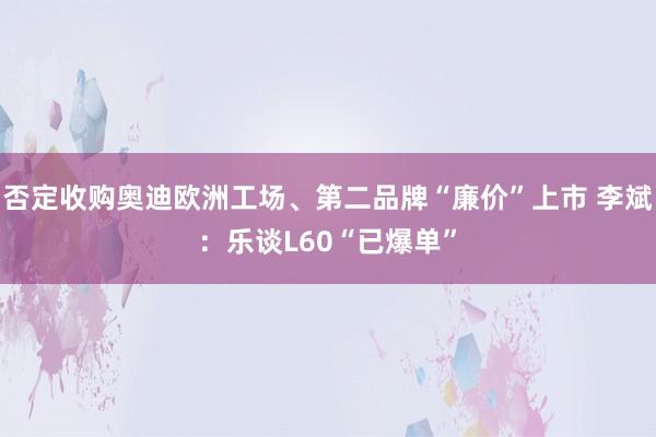 否定收购奥迪欧洲工场、第二品牌“廉价”上市 李斌：乐谈L60“已爆单”