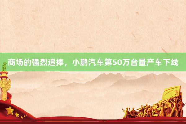商场的强烈追捧，小鹏汽车第50万台量产车下线