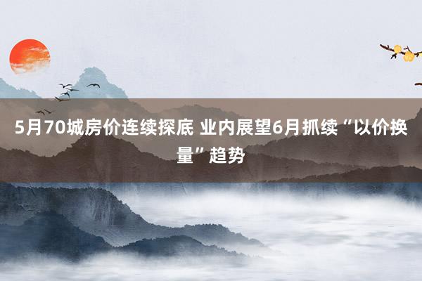 5月70城房价连续探底 业内展望6月抓续“以价换量”趋势