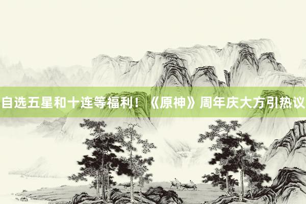 自选五星和十连等福利！《原神》周年庆大方引热议