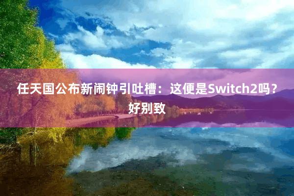任天国公布新闹钟引吐槽：这便是Switch2吗？好别致