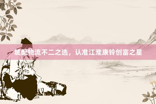 城配物流不二之选，认准江淮康铃创富之星