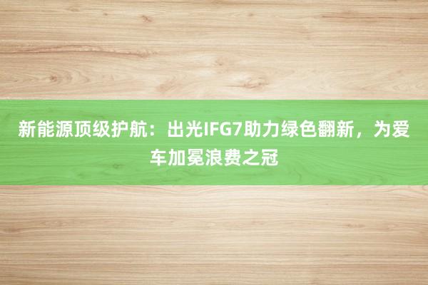 新能源顶级护航：出光IFG7助力绿色翻新，为爱车加冕浪费之冠
