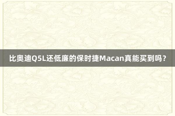 比奥迪Q5L还低廉的保时捷Macan真能买到吗？