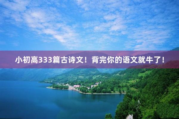 小初高333篇古诗文！背完你的语文就牛了！