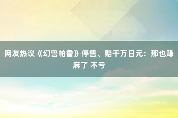网友热议《幻兽帕鲁》停售、赔千万日元：那也赚麻了 不亏