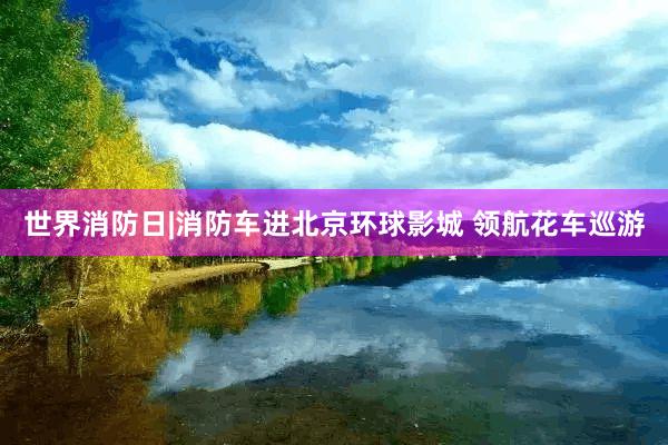 世界消防日|消防车进北京环球影城 领航花车巡游