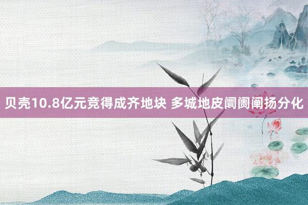 贝壳10.8亿元竞得成齐地块 多城地皮阛阓阐扬分化