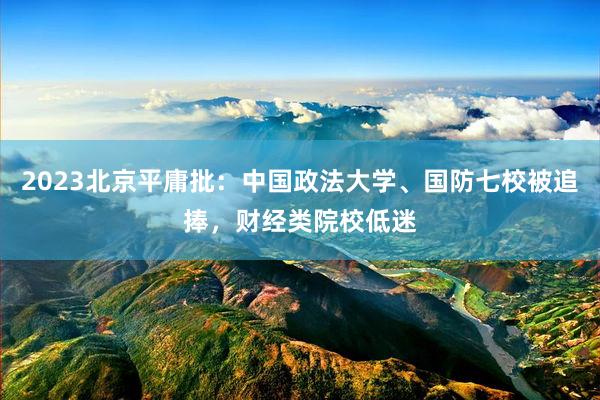 2023北京平庸批：中国政法大学、国防七校被追捧，财经类院校低迷