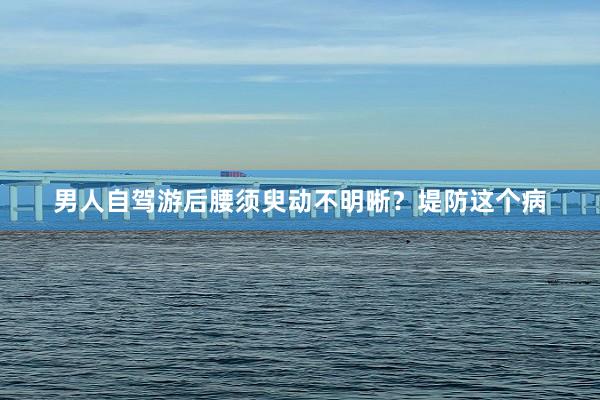 男人自驾游后腰须臾动不明晰？堤防这个病