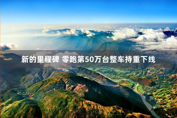 新的里程碑 零跑第50万台整车持重下线